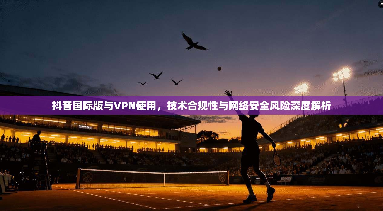 抖音国际版与VPN使用，技术合规性与网络安全风险深度解析