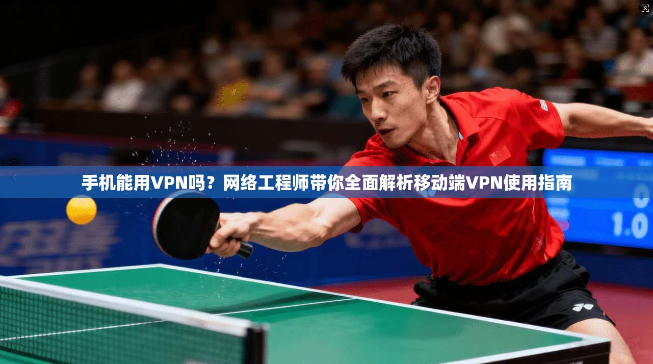 手机能用VPN吗？网络工程师带你全面解析移动端VPN使用指南