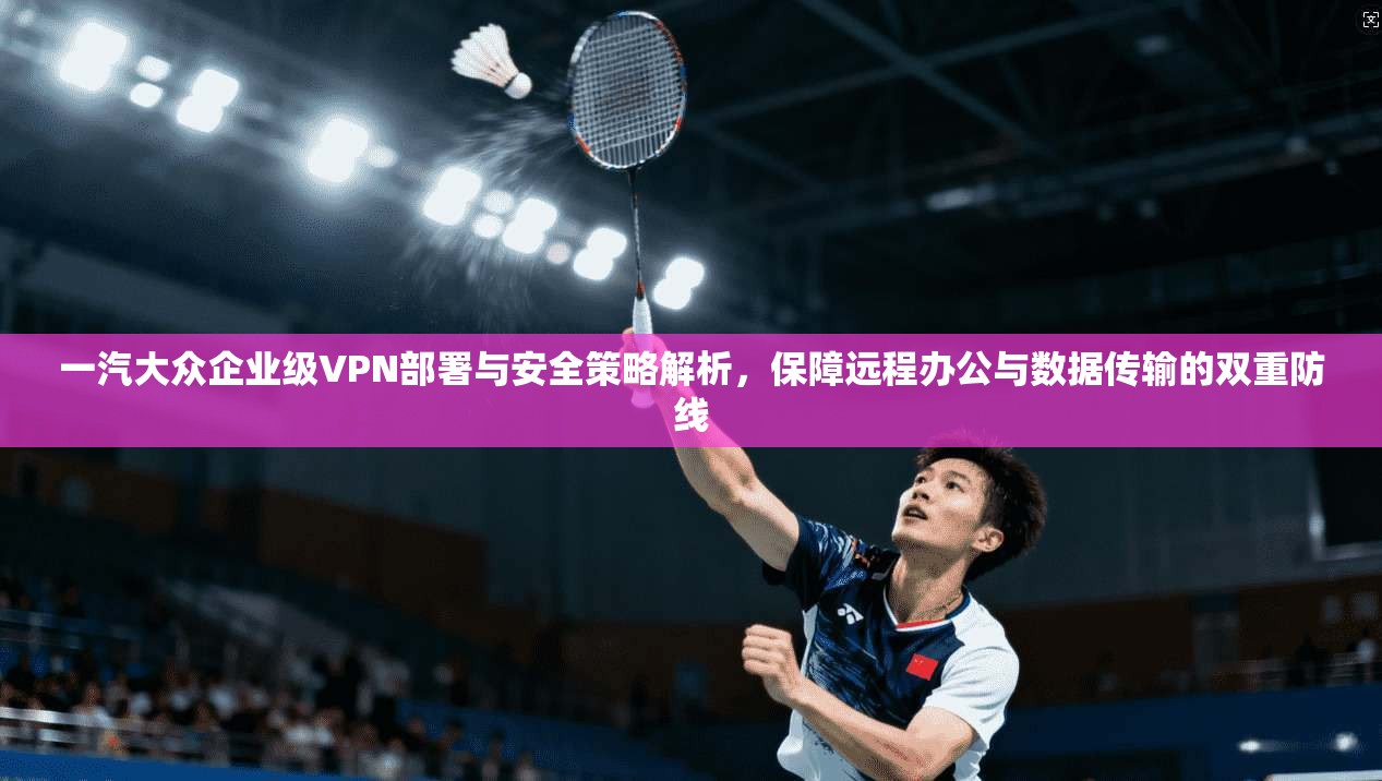 一汽大众企业级VPN部署与安全策略解析，保障远程办公与数据传输的双重防线