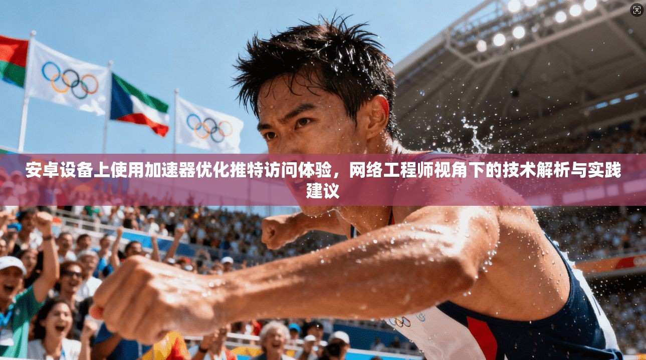 安卓设备上使用加速器优化推特访问体验,网络工程师视角下的技术解析与实践建议 安卓设备上使用加速器优化推特访问体验,网络工程师视角下的技术解析与实践建议