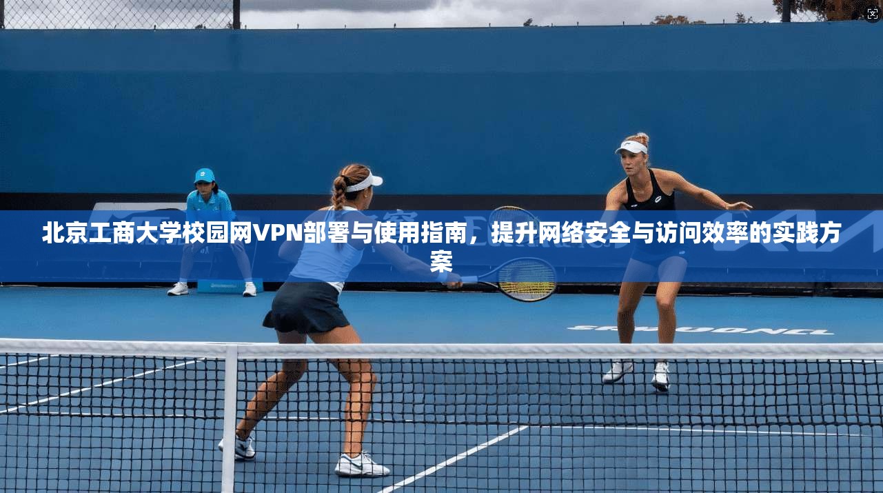 北京工商大学校园网VPN部署与使用指南，提升网络安全与访问效率的实践方案