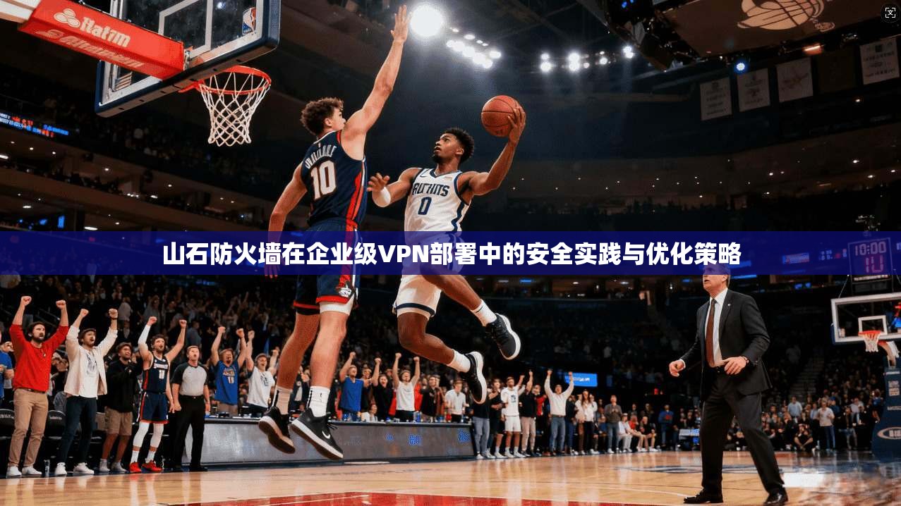 山石防火墙在企业级VPN部署中的安全实践与优化策略