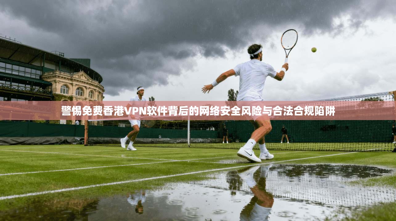 警惕免费香港VPN软件背后的网络安全风险与合法合规陷阱