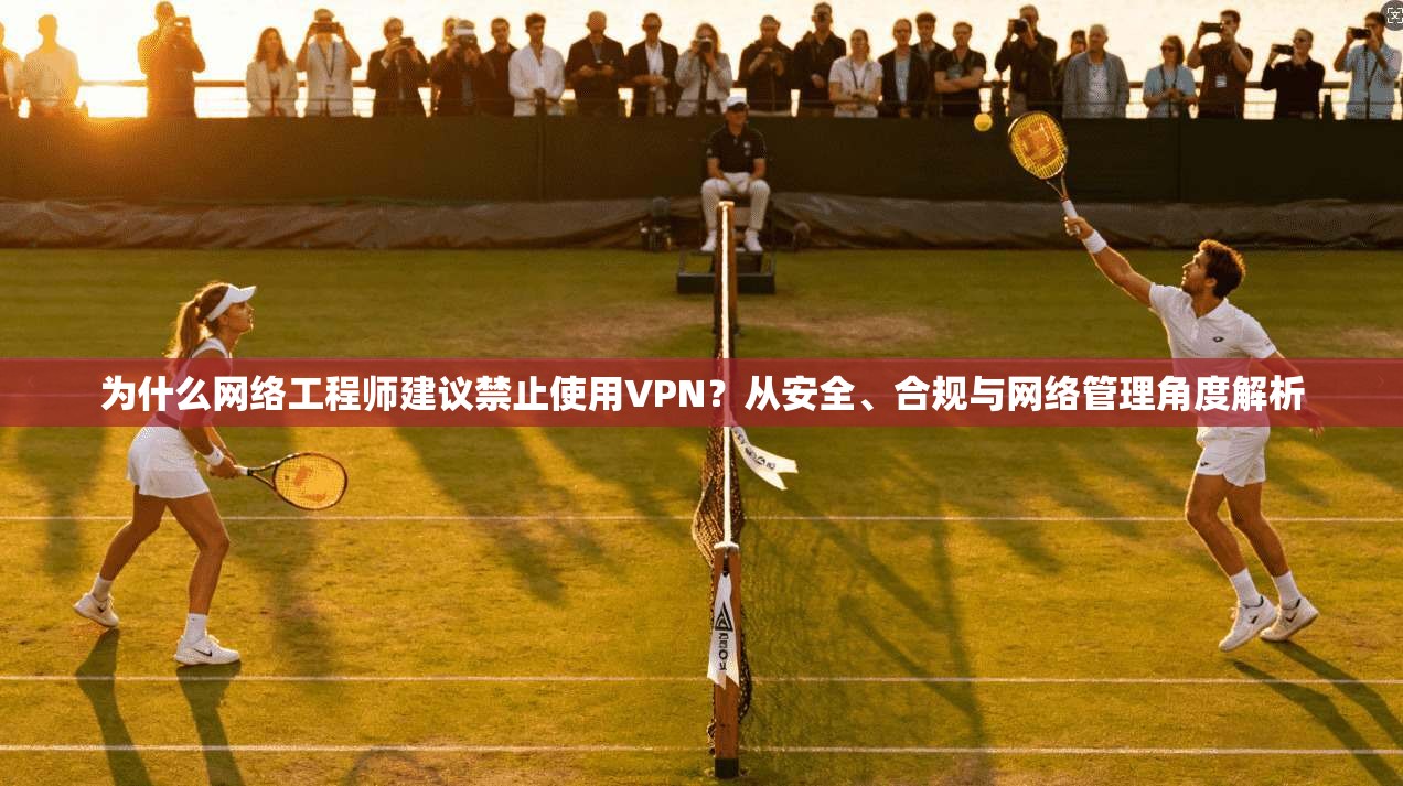 为什么网络工程师建议禁止使用VPN？从安全、合规与网络管理角度解析