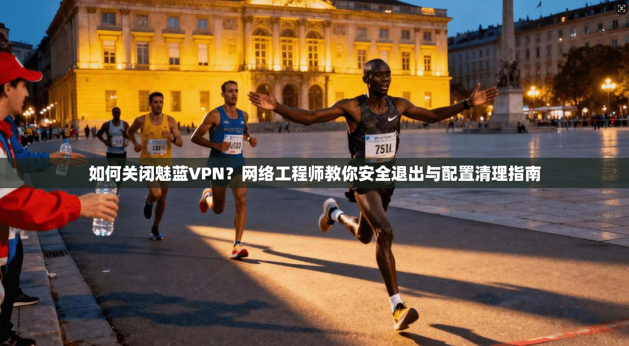 如何关闭魅蓝VPN？网络工程师教你安全退出与配置清理指南