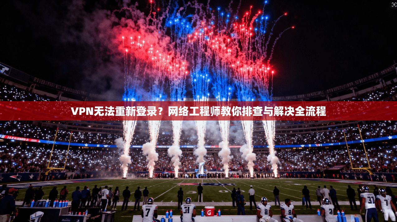 VPN无法重新登录？网络工程师教你排查与解决全流程