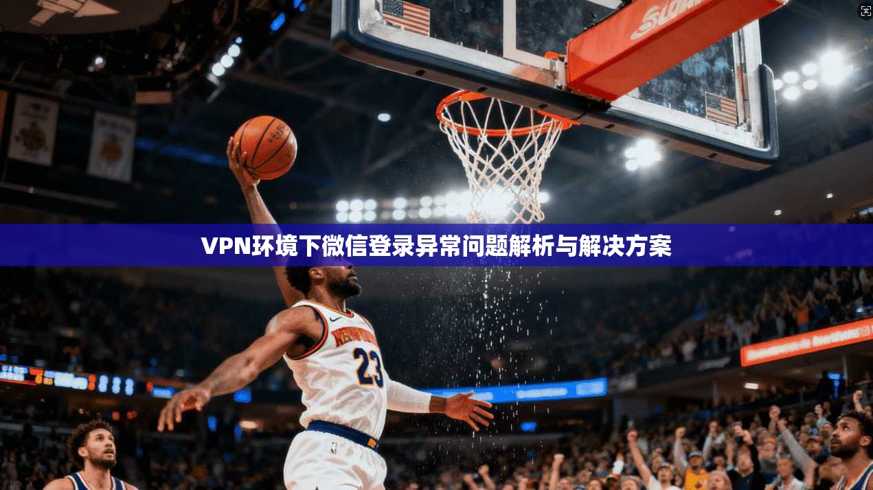 VPN环境下微信登录异常问题解析与解决方案