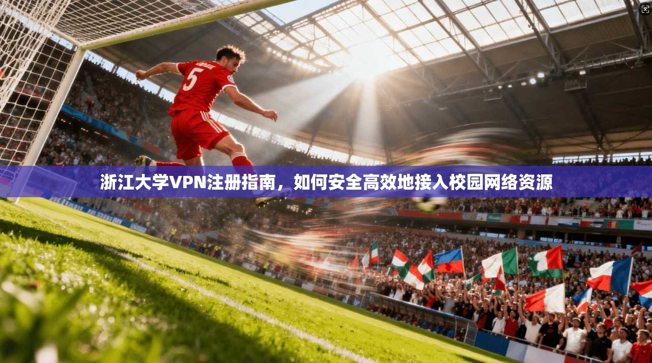 浙江大学VPN注册指南，如何安全高效地接入校园网络资源