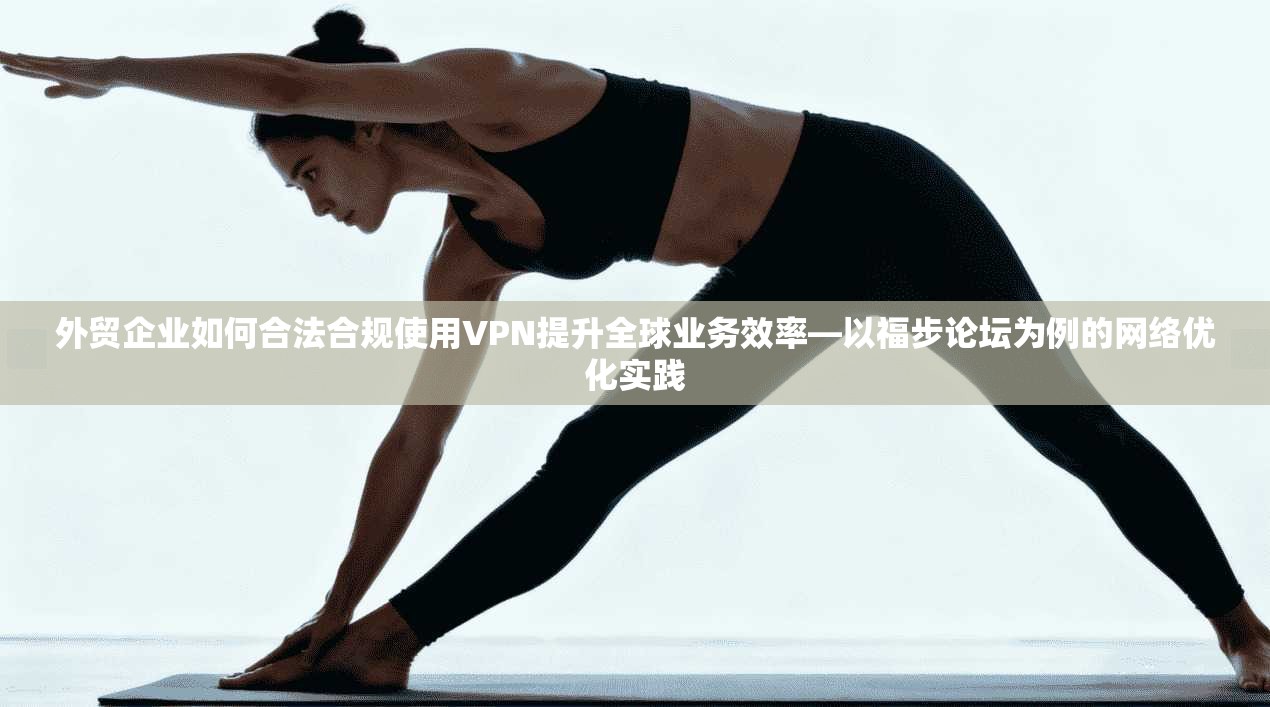 外贸企业如何合法合规使用VPN提升全球业务效率—以福步论坛为例的网络优化实践