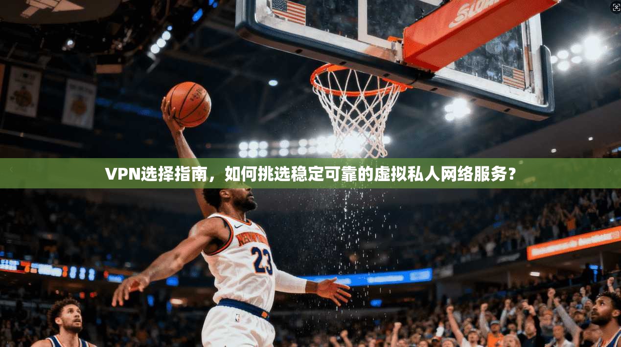 VPN选择指南，如何挑选稳定可靠的虚拟私人网络服务？