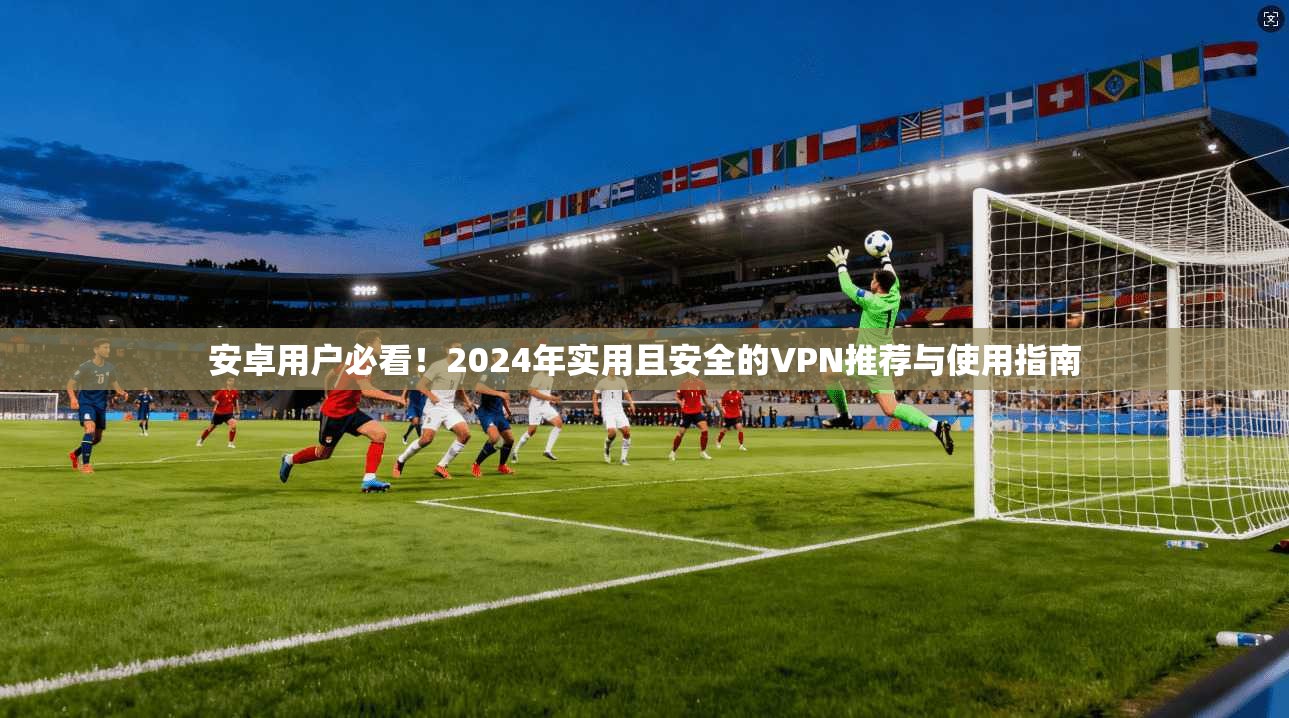 安卓用户必看！2024年实用且安全的VPN推荐与使用指南