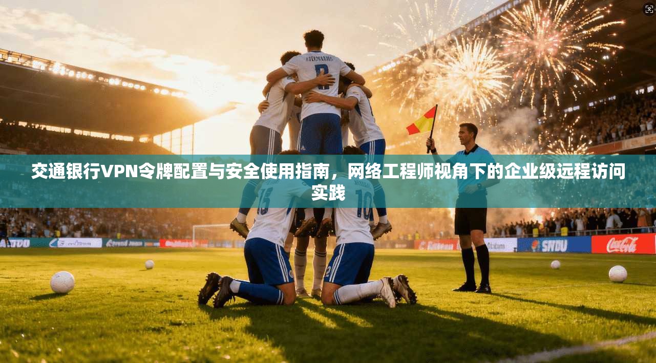 交通银行VPN令牌配置与安全使用指南，网络工程师视角下的企业级远程访问实践