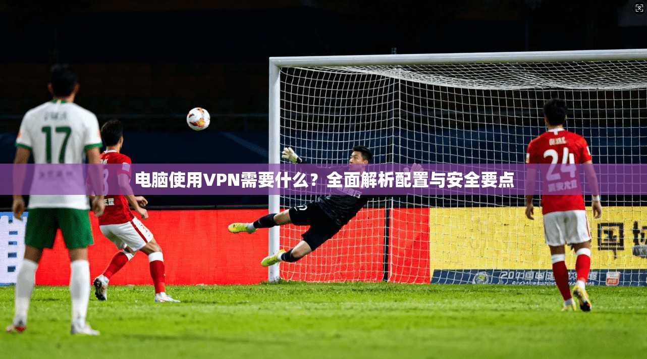 电脑使用VPN需要什么？全面解析配置与安全要点