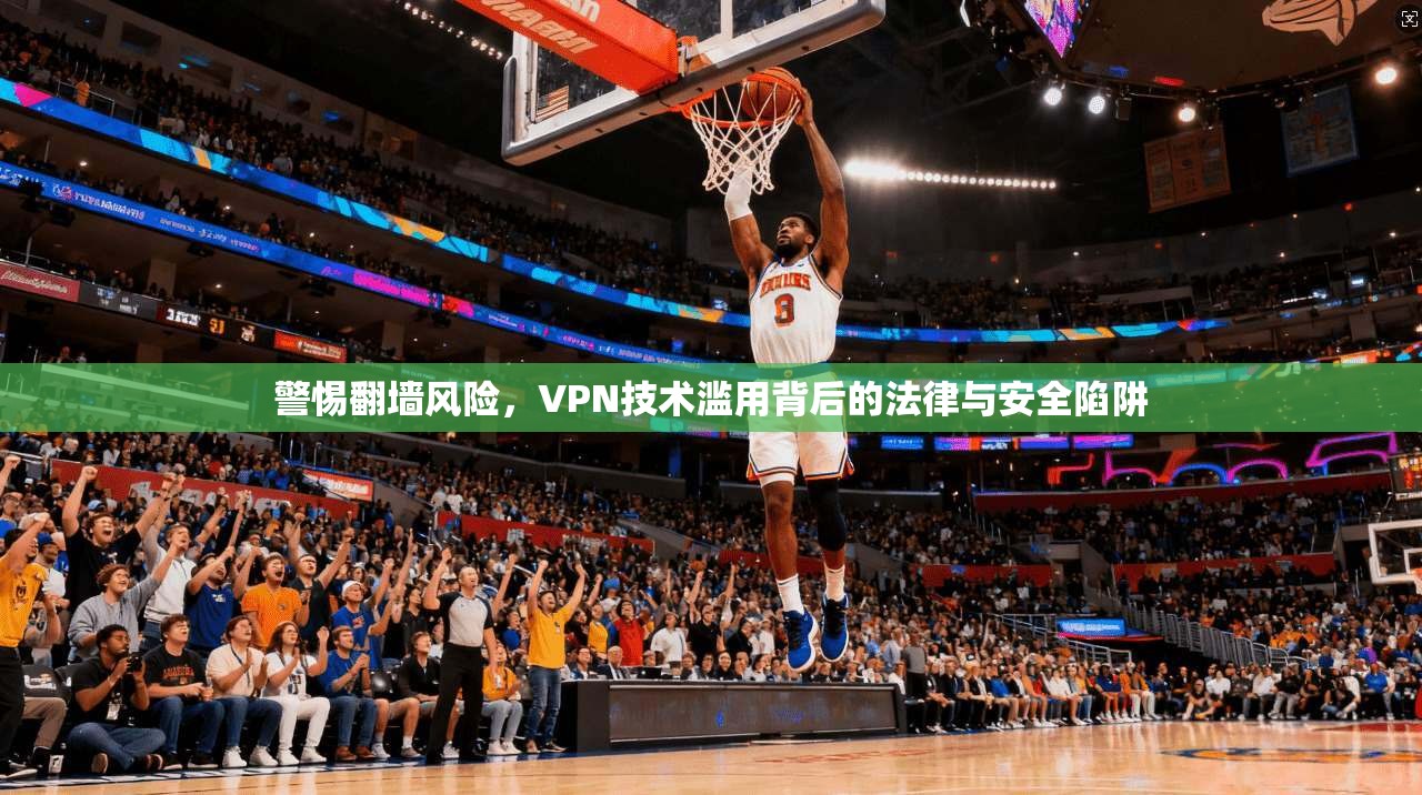 警惕翻墙风险，VPN技术滥用背后的法律与安全陷阱