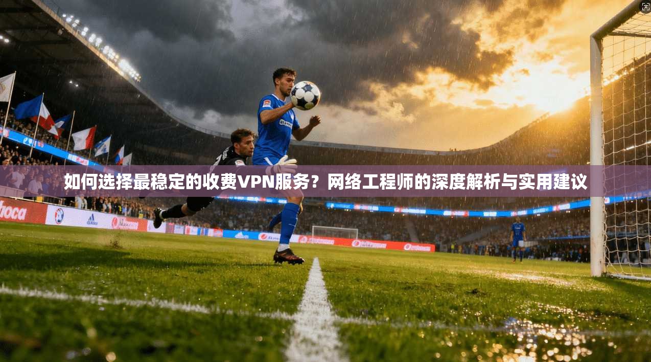如何选择最稳定的收费VPN服务？网络工程师的深度解析与实用建议