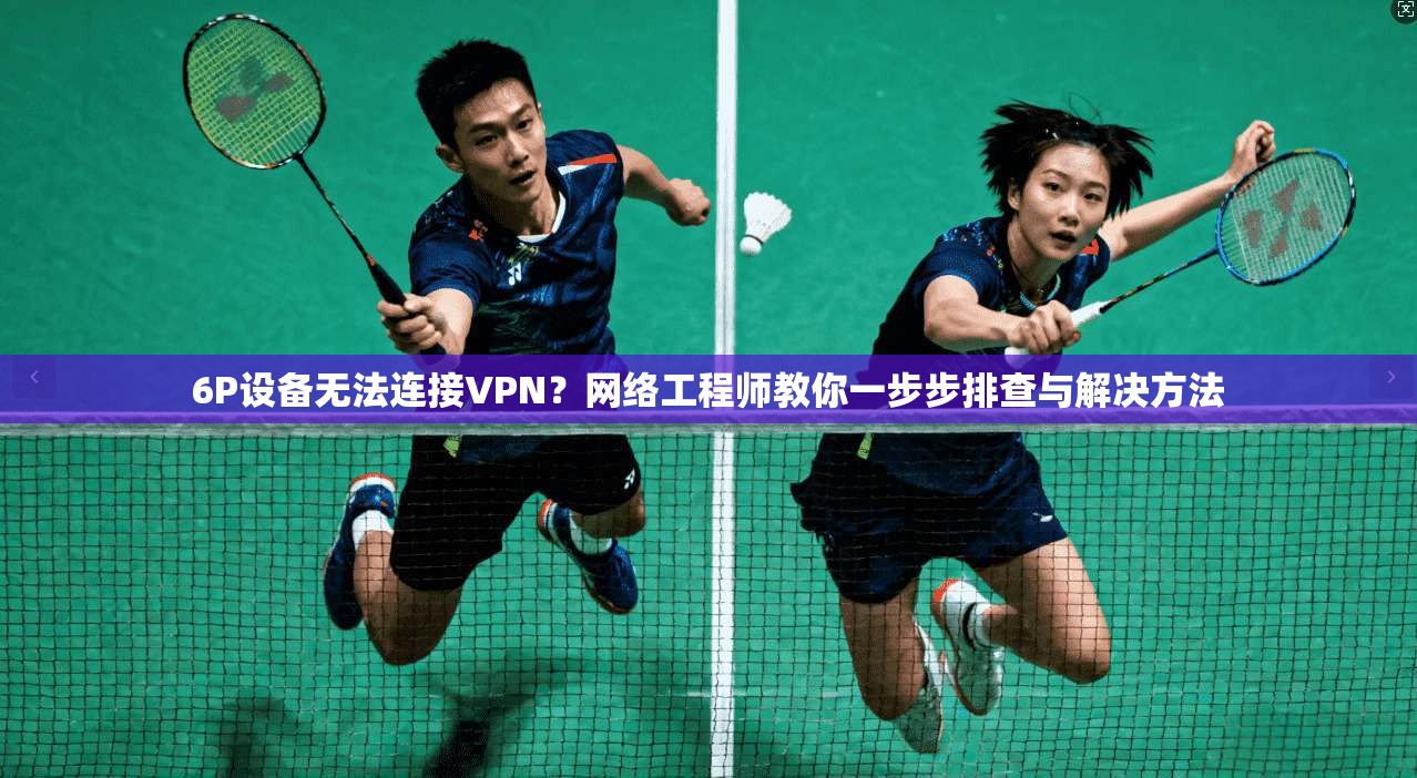 6P设备无法连接VPN？网络工程师教你一步步排查与解决方法