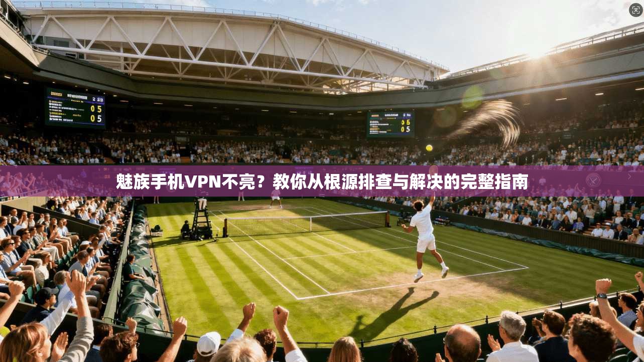 魅族手机VPN不亮？教你从根源排查与解决的完整指南