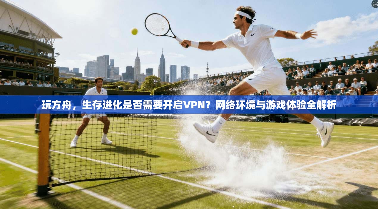 玩方舟，生存进化是否需要开启VPN？网络环境与游戏体验全解析
