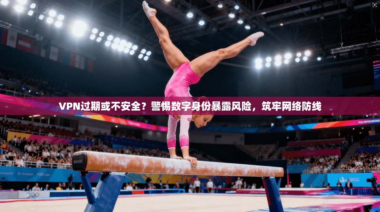 VPN过期或不安全？警惕数字身份暴露风险，筑牢网络防线