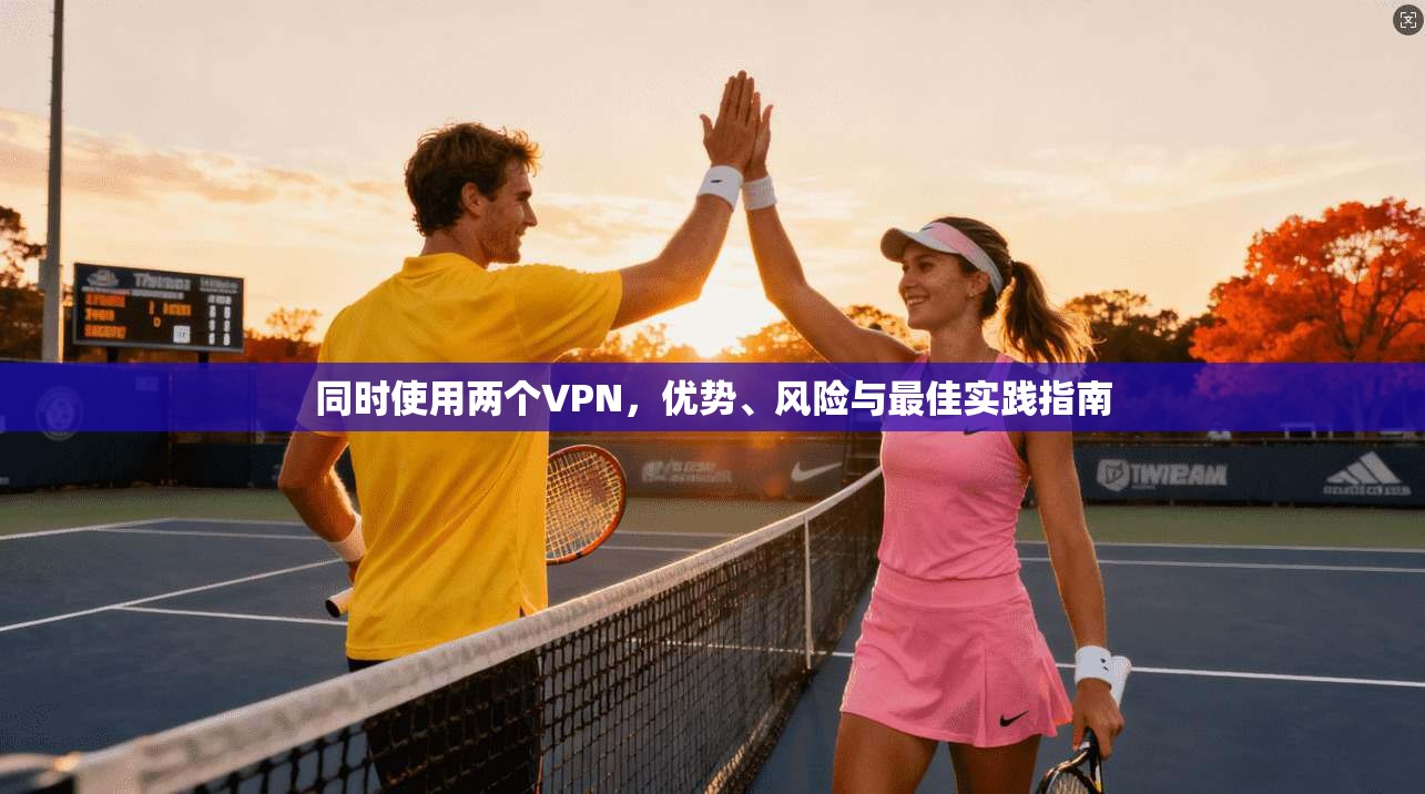 同时使用两个VPN，优势、风险与最佳实践指南