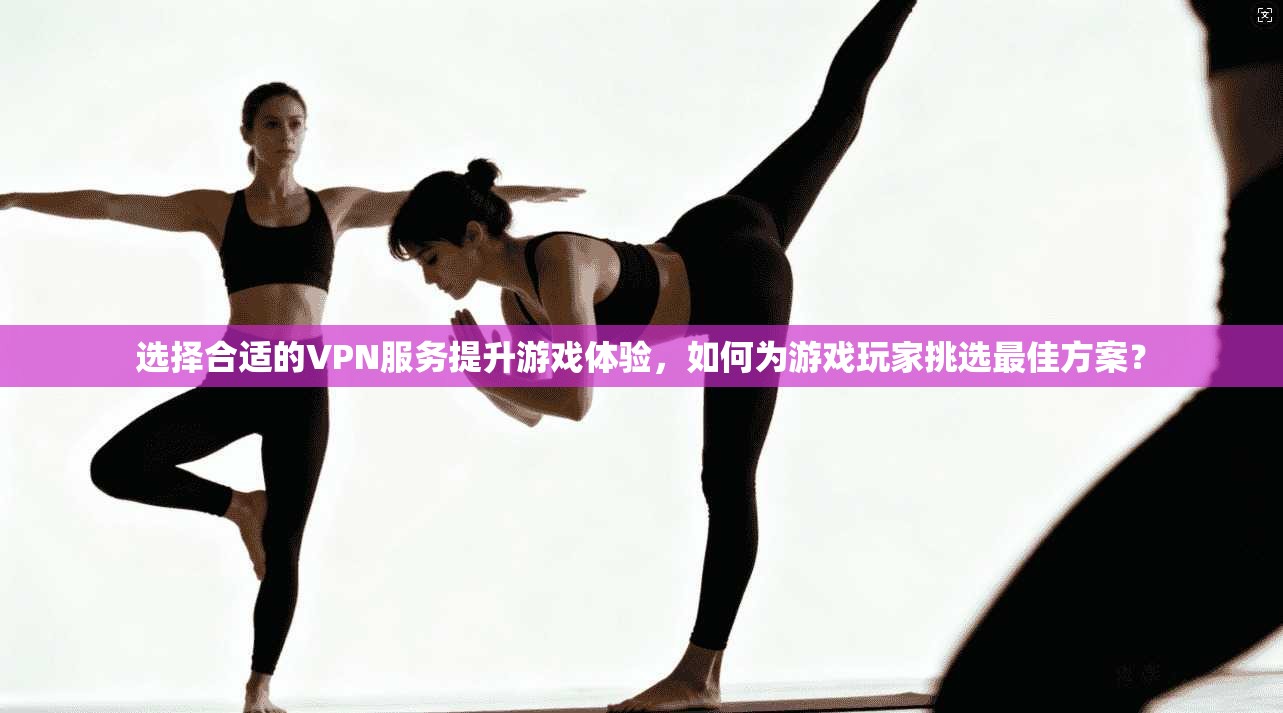 选择合适的VPN服务提升游戏体验，如何为游戏玩家挑选最佳方案？