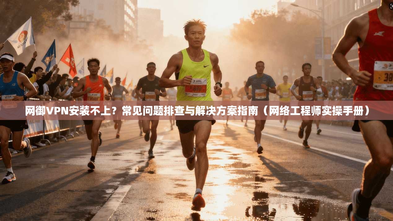 网御VPN安装不上？常见问题排查与解决方案指南（网络工程师实操手册）