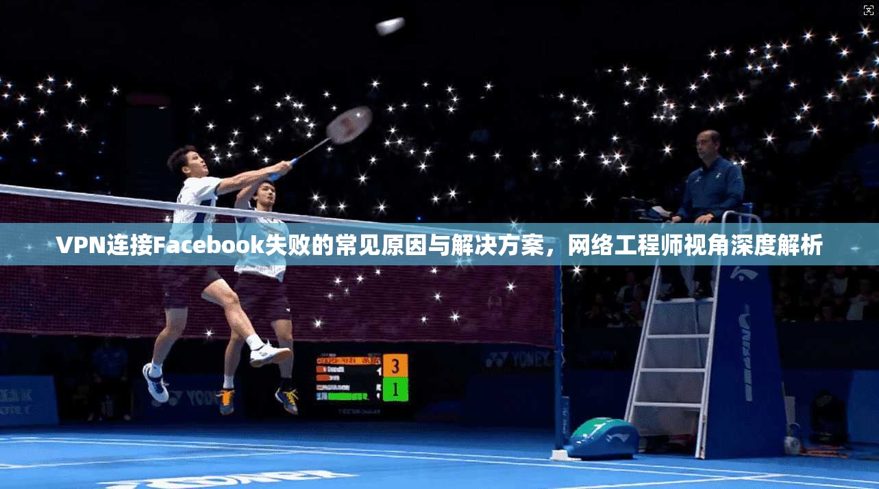 VPN连接Facebook失败的常见原因与解决方案，网络工程师视角深度解析