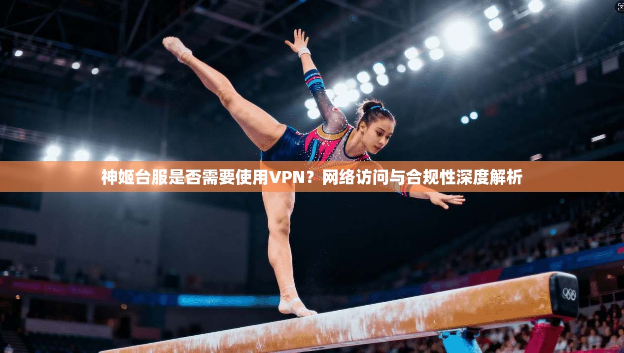 神姬台服是否需要使用VPN？网络访问与合规性深度解析