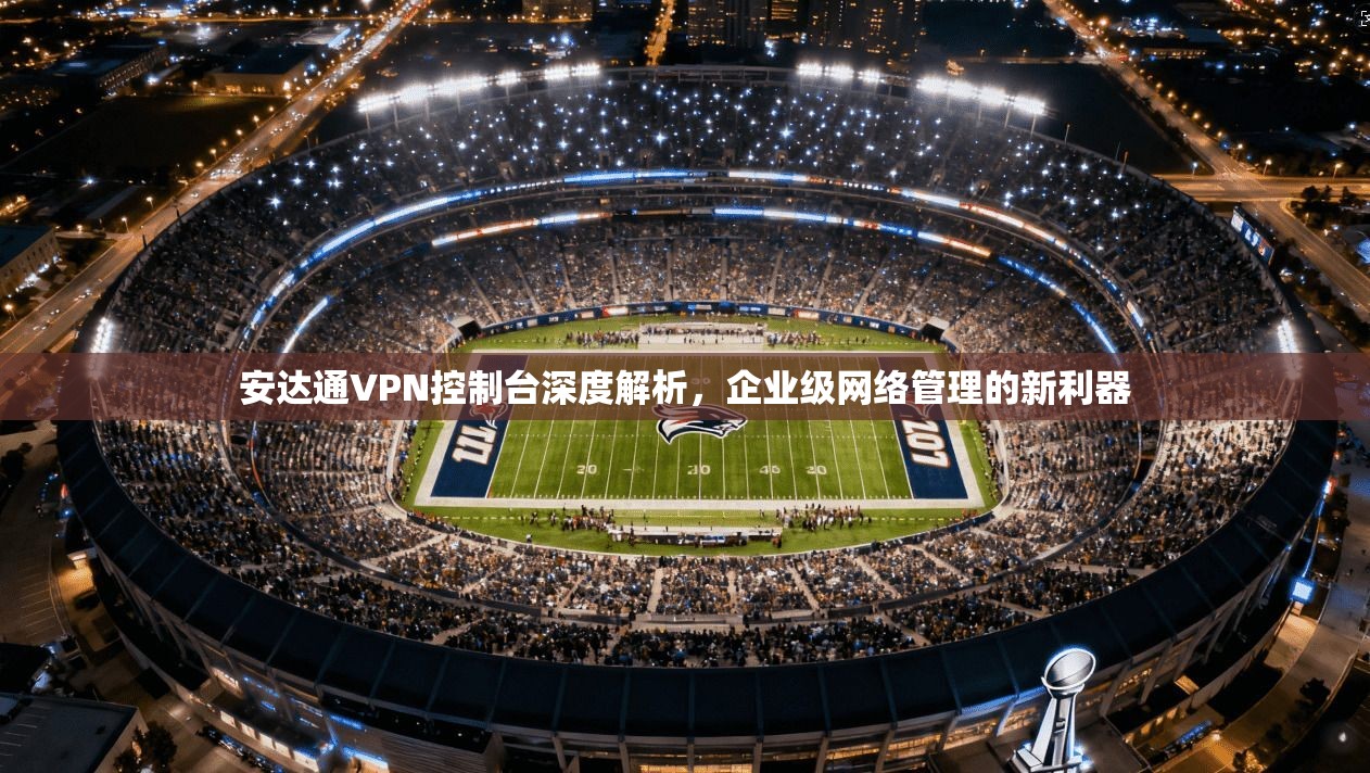 安达通VPN控制台深度解析，企业级网络管理的新利器