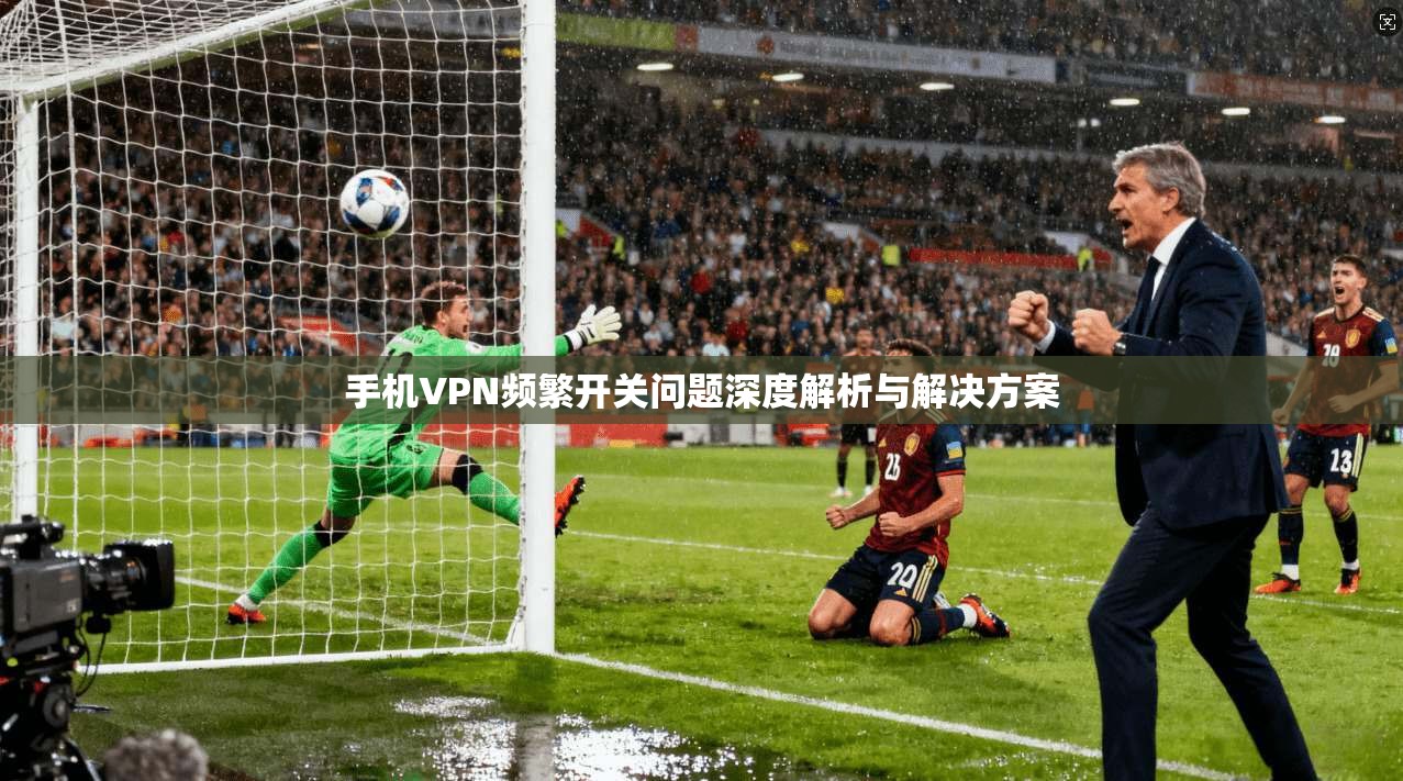 手机VPN频繁开关问题深度解析与解决方案