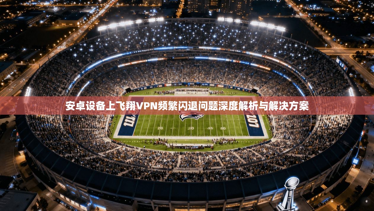 安卓设备上飞翔VPN频繁闪退问题深度解析与解决方案
