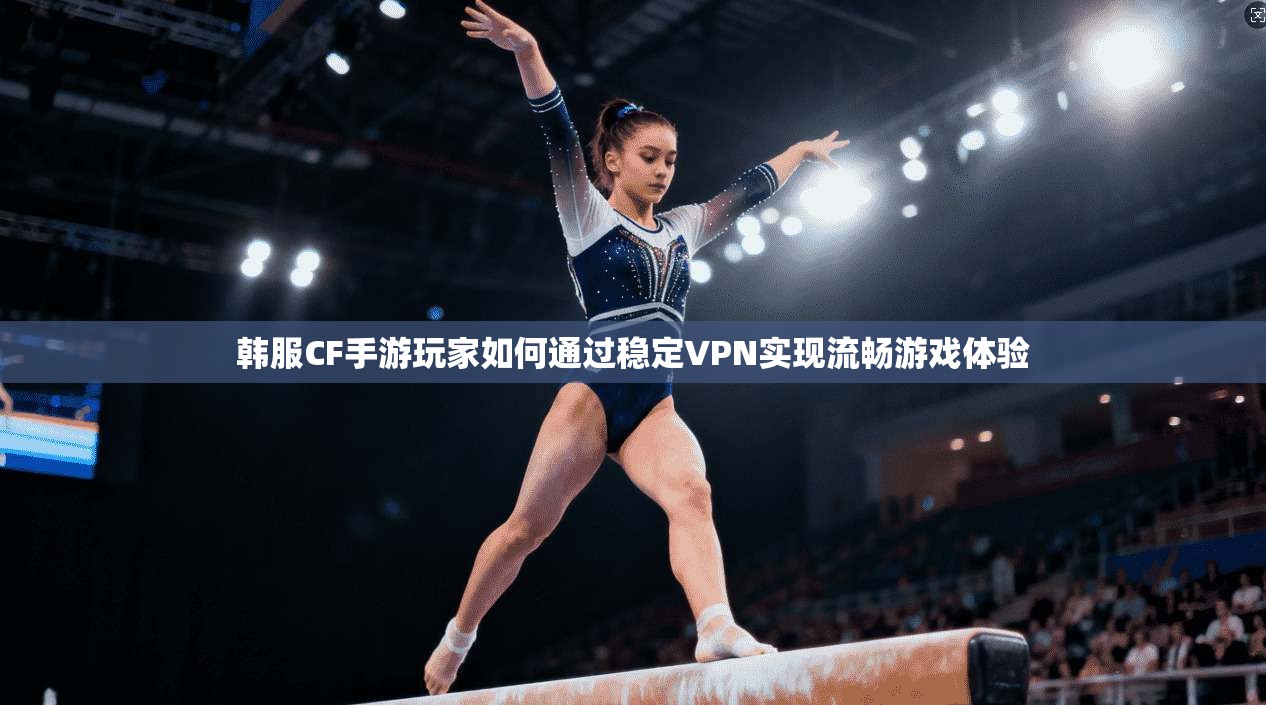 韩服CF手游玩家如何通过稳定VPN实现流畅游戏体验