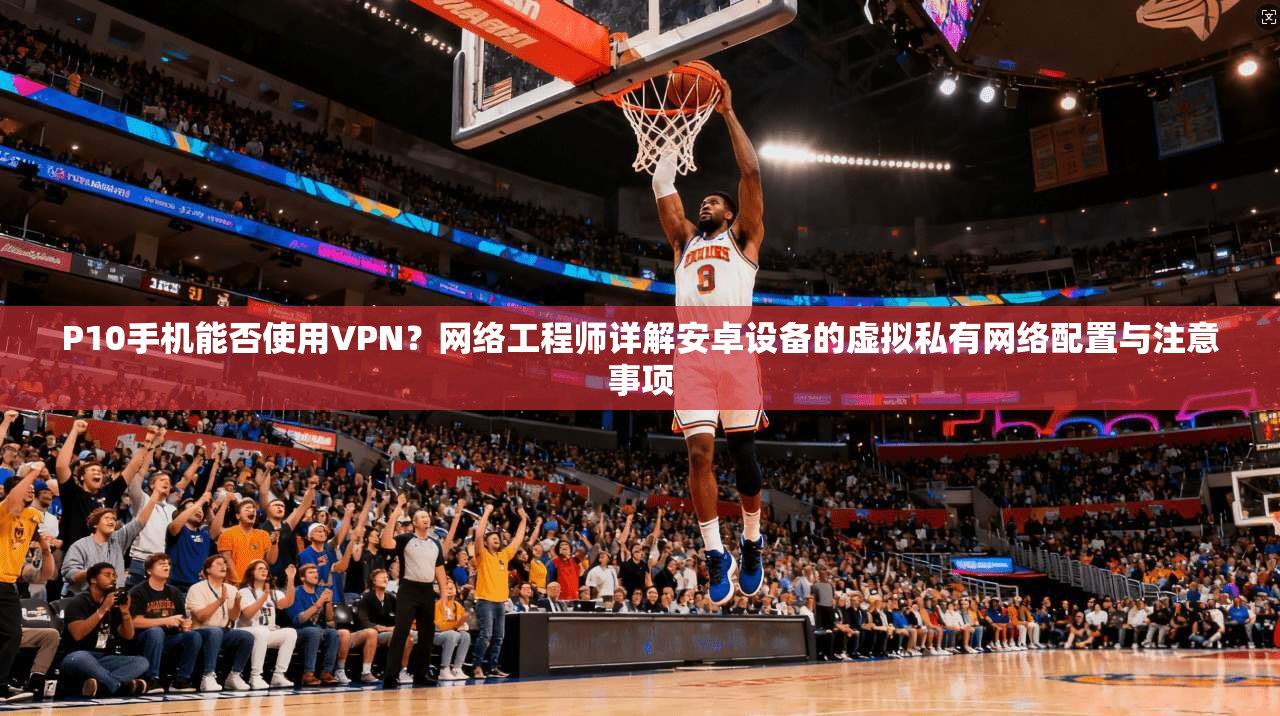 P10手机能否使用VPN？网络工程师详解安卓设备的虚拟私有网络配置与注意事项