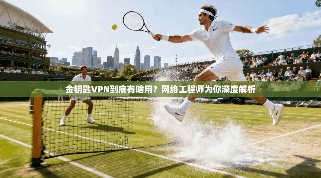金钥匙VPN到底有啥用？网络工程师为你深度解析