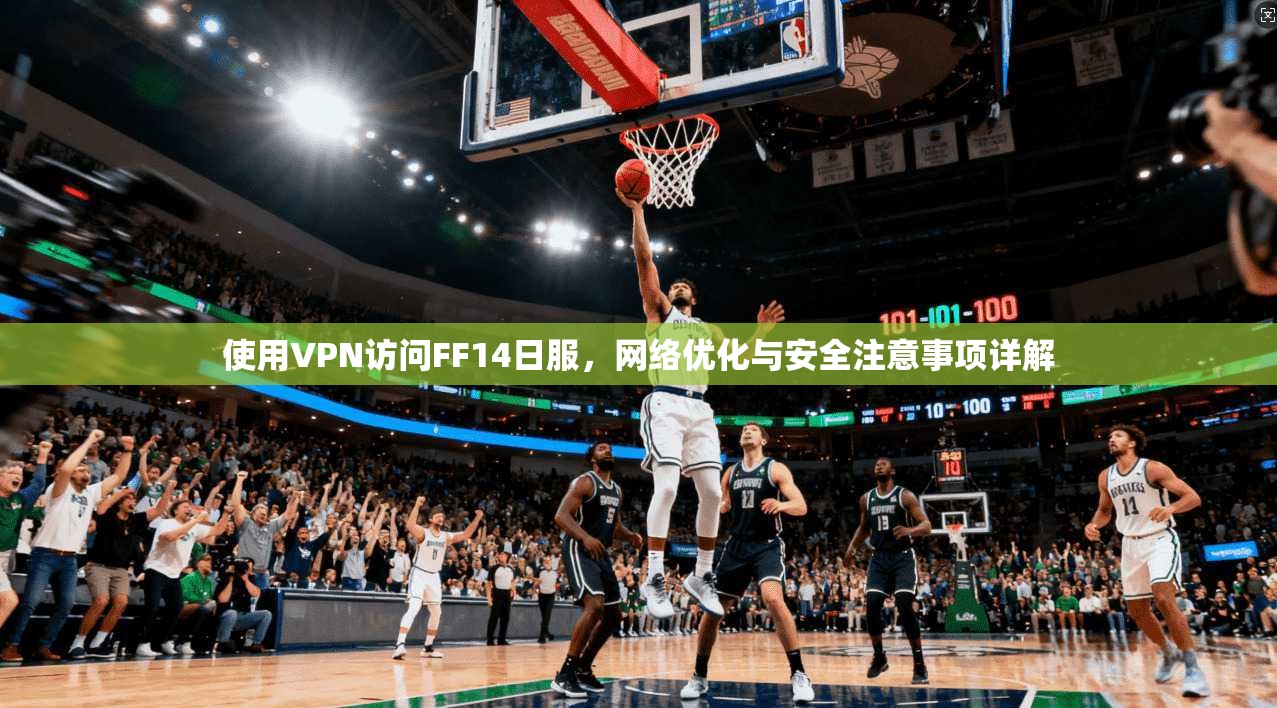 使用VPN访问FF14日服，网络优化与安全注意事项详解