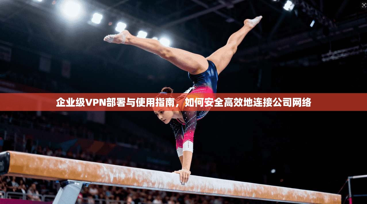 企业级VPN部署与使用指南，如何安全高效地连接公司网络
