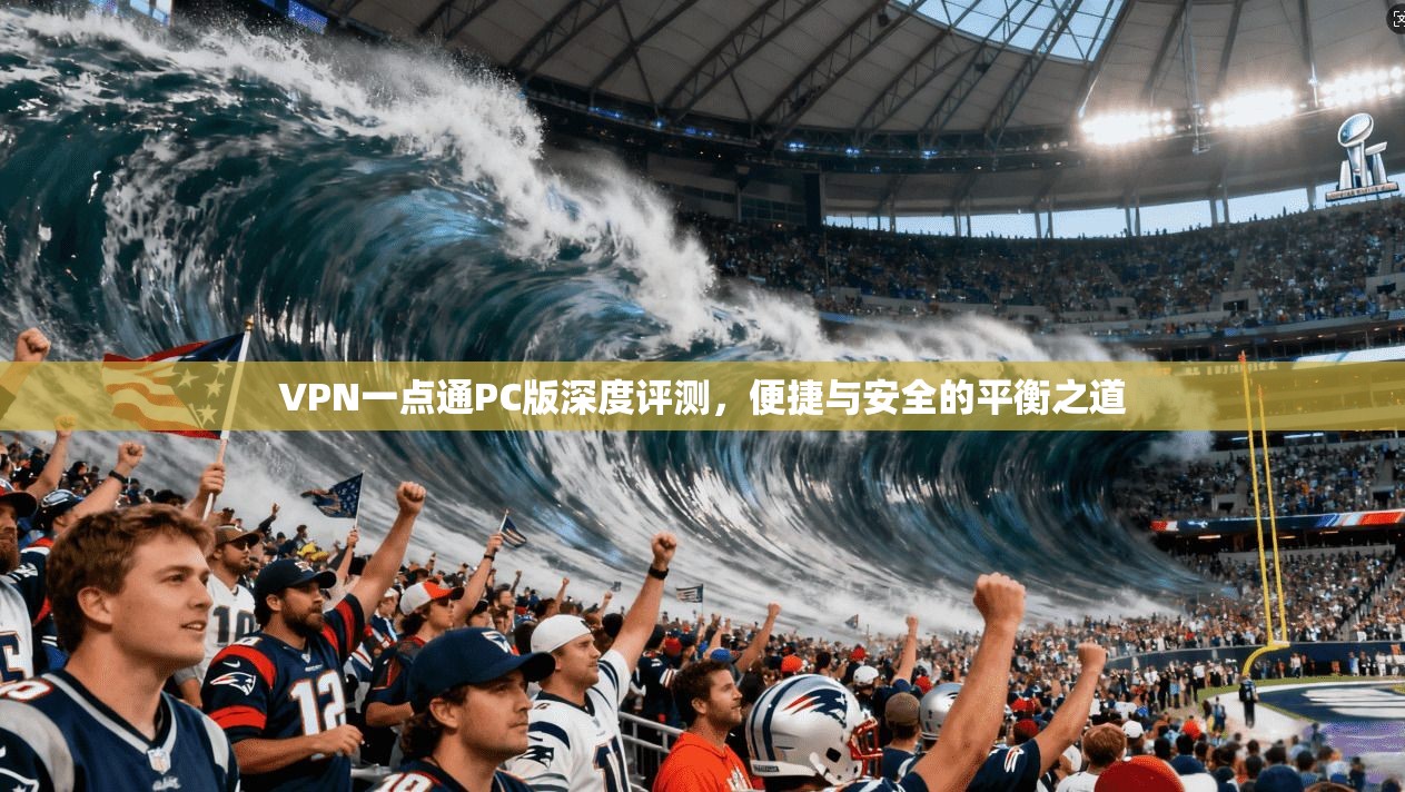 VPN一点通PC版深度评测，便捷与安全的平衡之道