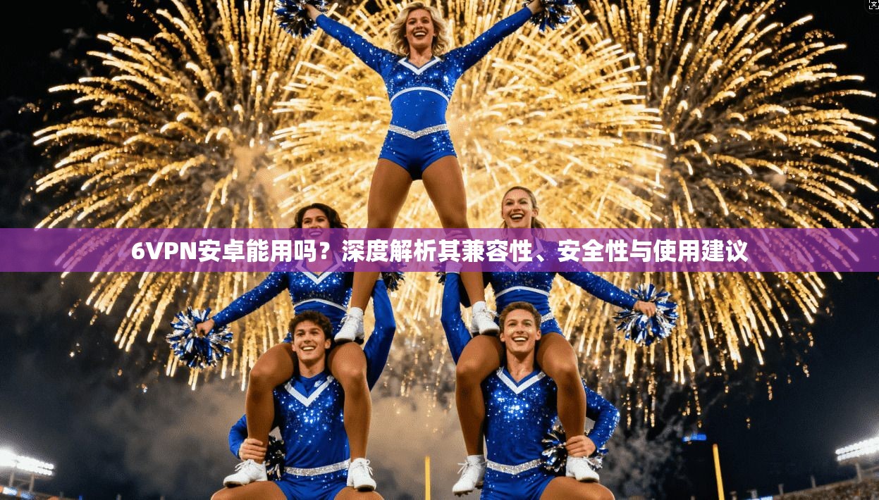 6VPN安卓能用吗？深度解析其兼容性、安全性与使用建议