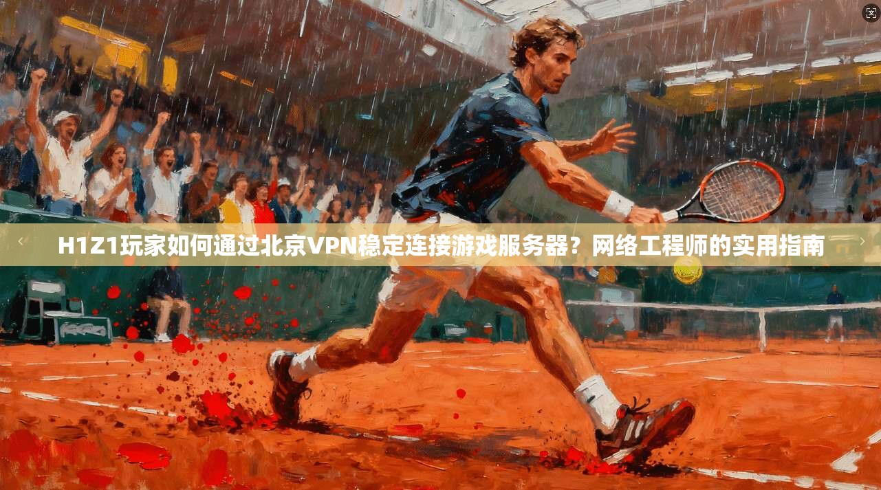 H1Z1玩家如何通过北京VPN稳定连接游戏服务器？网络工程师的实用指南