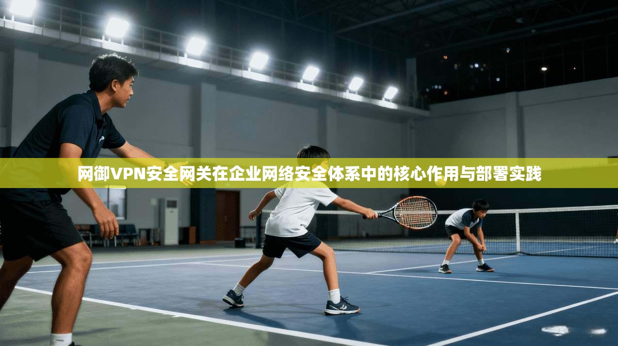 网御VPN安全网关在企业网络安全体系中的核心作用与部署实践