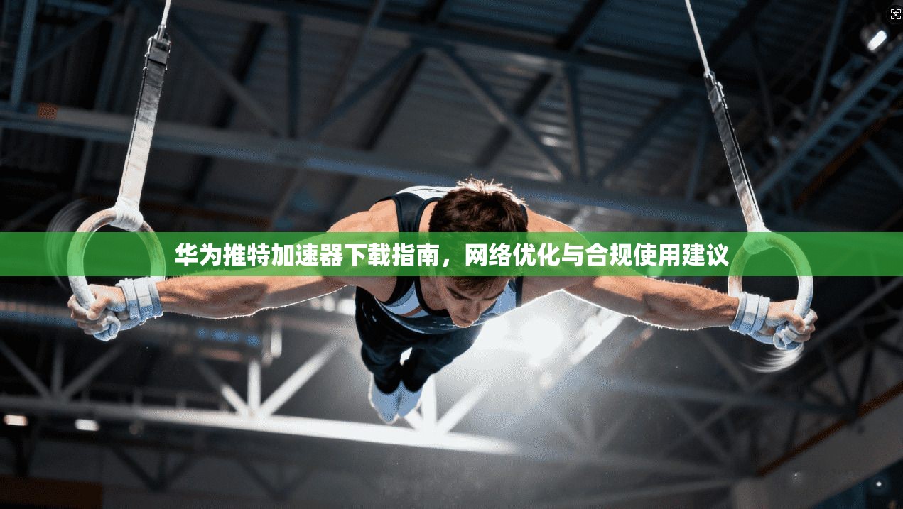 华为推特加速器下载指南，网络优化与合规使用建议