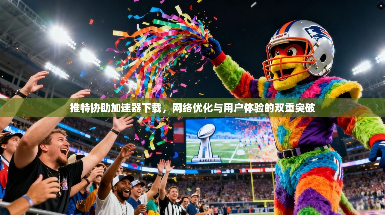 推特协助加速器下载，网络优化与用户体验的双重突破