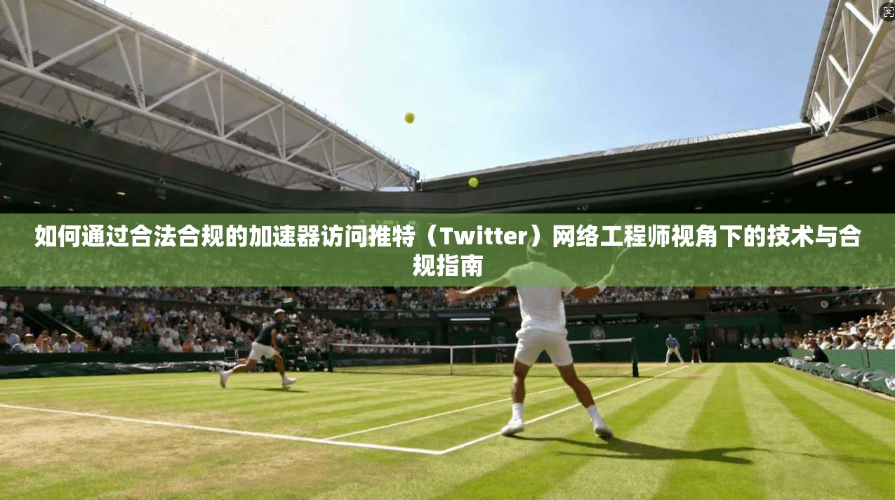 如何通过合法合规的加速器访问推特（Twitter）网络工程师视角下的技术与合规指南