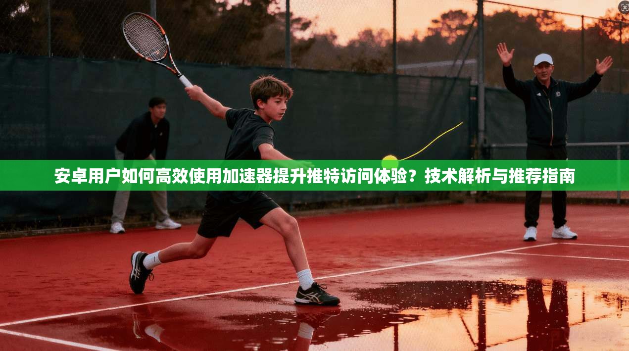 安卓用户如何高效使用加速器提升推特访问体验？技术解析与推荐指南