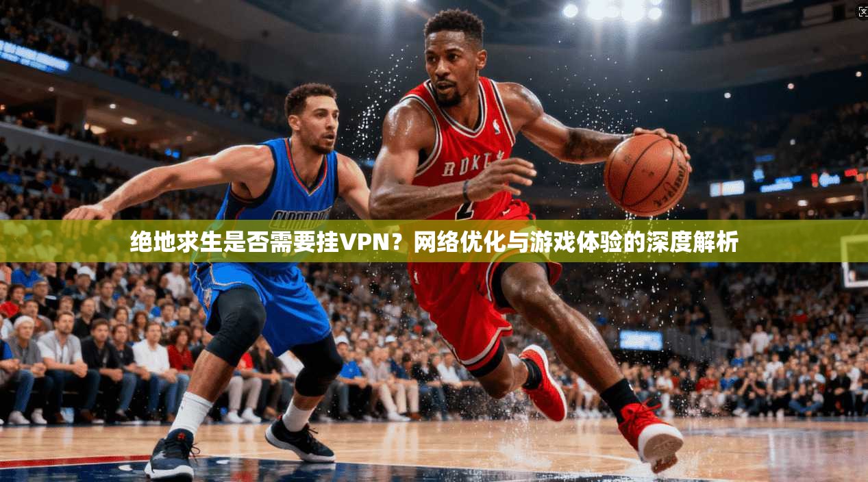 绝地求生是否需要挂VPN？网络优化与游戏体验的深度解析