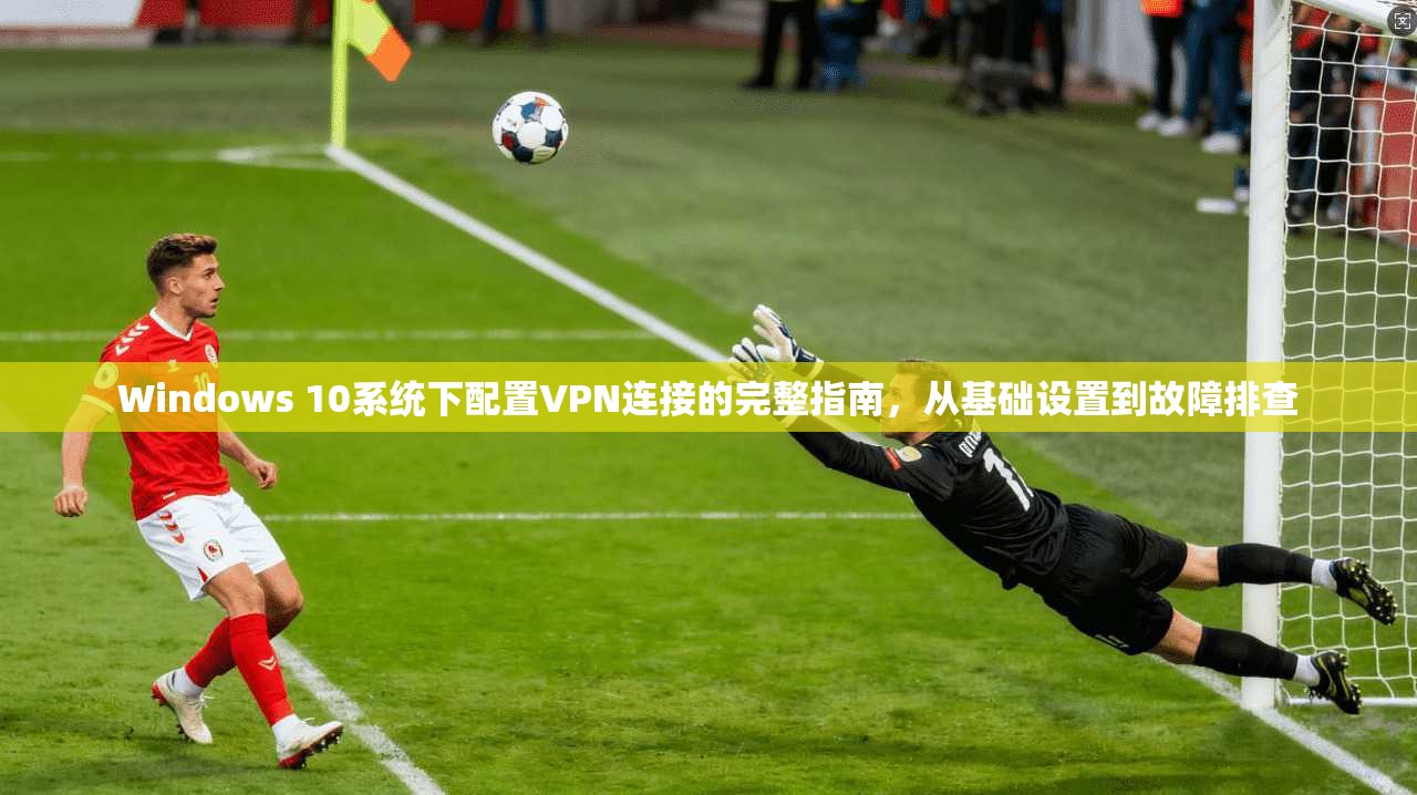 Windows 10系统下配置VPN连接的完整指南，从基础设置到故障排查