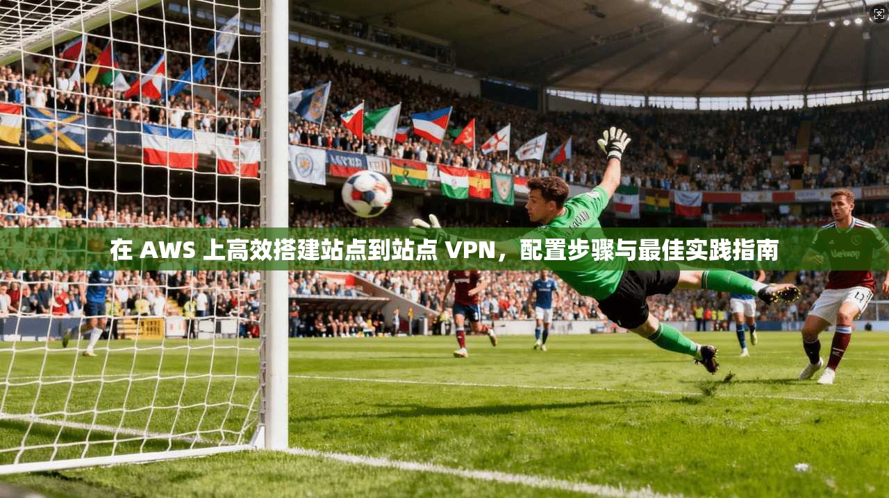 在 AWS 上高效搭建站点到站点 VPN，配置步骤与最佳实践指南