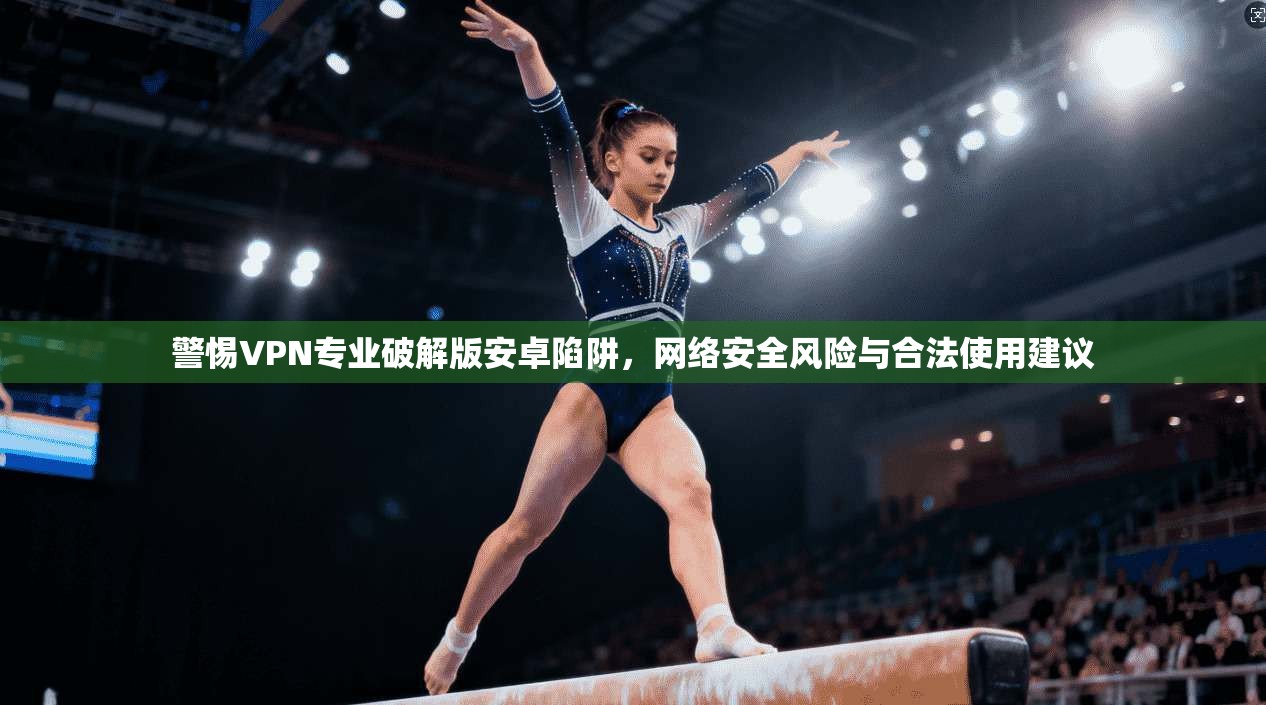 警惕VPN专业破解版安卓陷阱，网络安全风险与合法使用建议