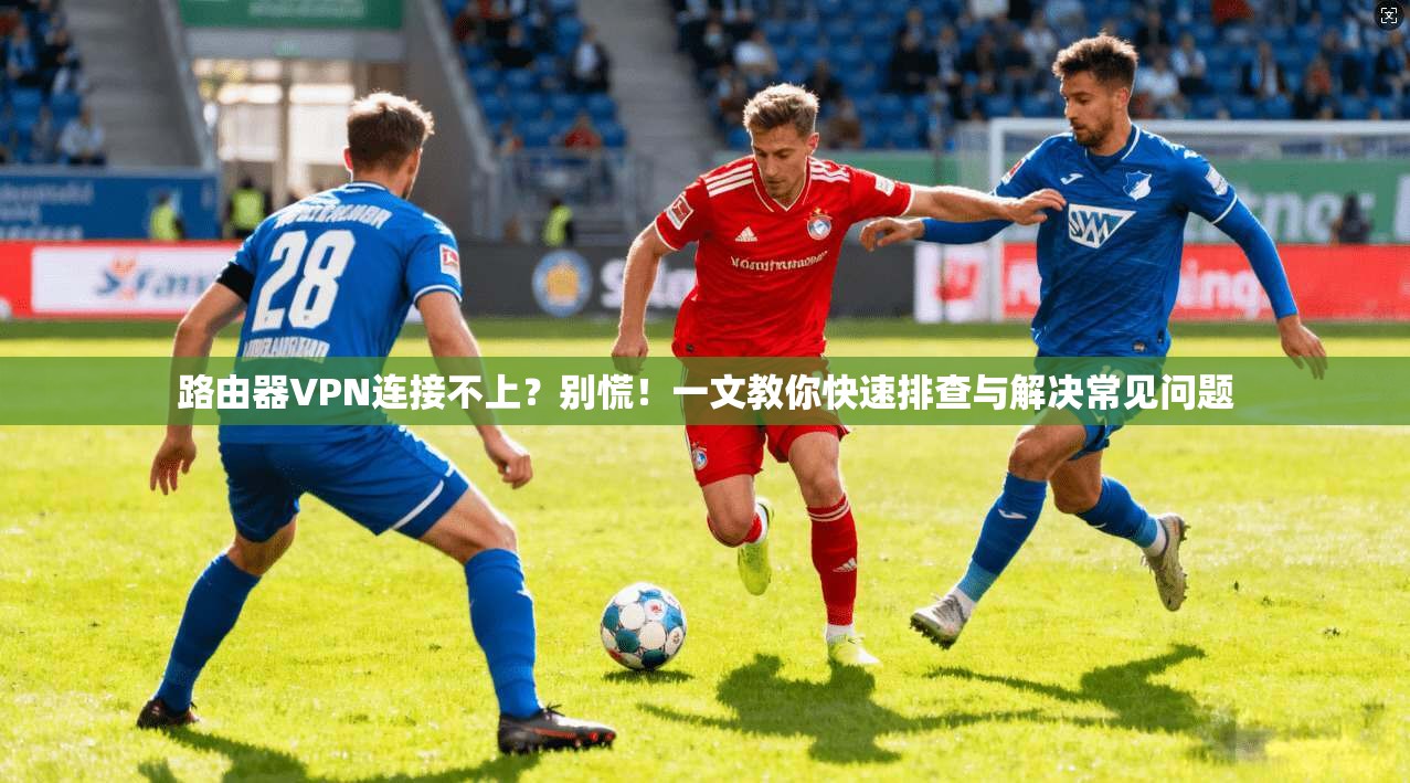 路由器VPN连接不上?别慌!一文教你快速排查与解决常见问题 路由器VPN连接不上?别慌!一文教你快速排查与解决常见问题