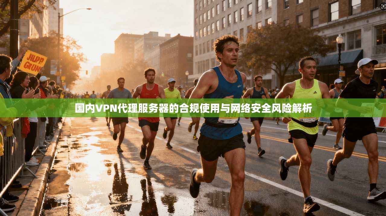 国内VPN代理服务器的合规使用与网络安全风险解析